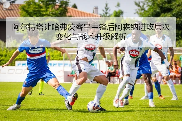 阿尔特塔让哈弗茨客串中锋后阿森纳进攻层次变化与战术升级解析