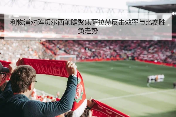 利物浦对阵切尔西前瞻聚焦萨拉赫反击效率与比赛胜负走势